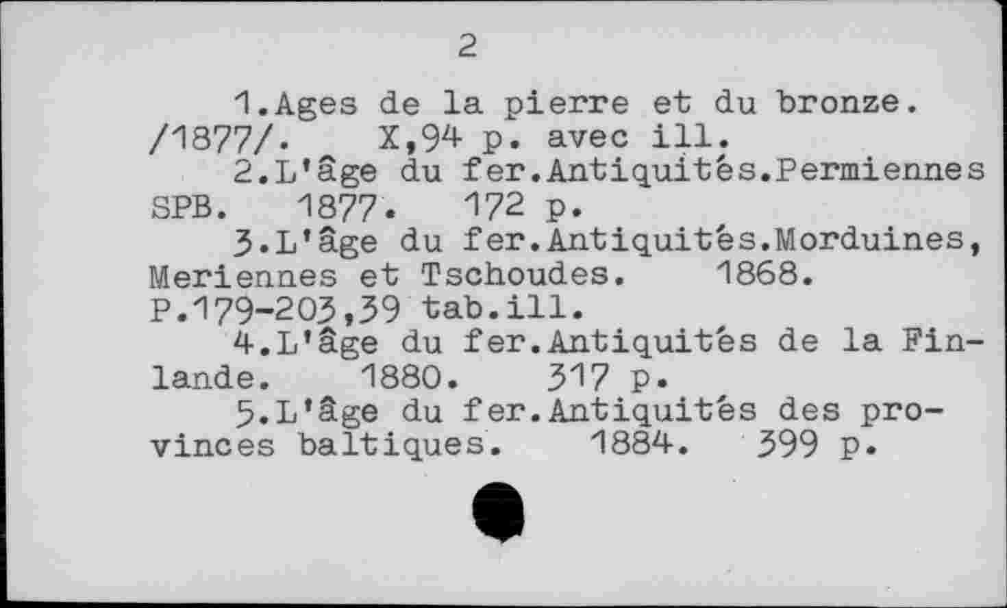 ﻿2
1.	Ages de la pierre et du bronze.
/1877/.	X,94 p. avec ill.
2.	L’âge du fer.Antiquités.Permiennes
SPB. 1877.	І72 p.
3.	L’âge du fer.Antiquités.Morduines, Meriennes et Tschoudes. 1868.
P.179-203,39 tab.ill.
4.	L’âge du fer.Antiquités de la Finlande. 1880. ЗІ/ p.
5.	L’âge du fer.Antiquités des provinces baltiques. 1884.	399 P»